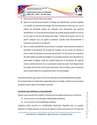 Estado Bolivariano de Miranda
          Aldea Dr. Carlos Arocha Luna

   1. Que sea promovido dentro del lapso.
   2. Que en el escrito de promoción el testigo sea identificado; nombre, apellido
       y se señale el domicilio del testigo. No necesariamente tiene que ser con la
       cédula de identidad, puede ser cualquier otro documento que permita
       identificarlo, en el escrito de promoción de prueba porque puede ser que yo
       no me sepa el número de cédula pero digo “ fulano de tal quien vive en tal
       parte” después eso ase podrá corroborar cuando vaya efectivamente a
       evacuarse la prueba en el tribunal.
   3. Que no exista prohibición de promover la prueba. Existe procesos donde es
       prohibida la promoción de prueba de testigos, en los juicios en donde el
       único medio de prueba es la prueba documental. En los juicios de inquisición
       de paternidad la prueba de testigos no se puede promover para demostrar la
       paternidad, es lógico, nadie vio cuando fabricaron el muchacho, de repente
       vieron cuando entraron en un cuarto pero nadie vio nada. Pues lógicamente
       la prueba testimonial servirá para demostrar otros hechos, otras conductas
       pero la paternidad no se puede demostrar con los testigos.


Tenemos entonces que estos son los tres requisitos de admisibilidad de la prueba.
En principio todo el mundo tiene capacidad para ser testigo, siempre que sea mayor
de edad y esté en plenas facultades mentales.


CAUSALES QUE IMPIDEN LA DECLARACIÓN.
                                                                                      JUICIOS EJECUTIVOS



Existen unas causales que impiden la declaración de alguna persona en el proceso:
    1. Estar incurso en las llamadas inhabilidades absolutas;
    2. Los incursos en las inhabilidades relativas.
¿Quiénes están incursos en inhabilidades absolutas? Aquellos que no pueden
declarar en ningún proceso: el menos de edad en materia procesal civil, el menos de

          Recopilación y adaptación: Abg. Docente. Euyuloskia Jaspe                   4
                                                                                      2
 