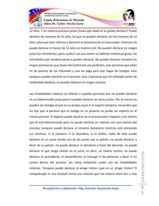 Estado Bolivariano de Miranda
           Aldea Dr. Carlos Arocha Luna

12 años. Y en materia procesal penal ¿hasta qué edad no se puede declarar? Puede
declarar los menores de 15 años, los que no pueden declarar son los menores de 12
años salvo que sean víctimas y declaren en presencia de un procurador. Entonces no
puede declarar el menor de 12 años en materia civil. No pueden declarar en ningún
juicio los entredichos ¿pero cuáles? Los que tienen un defecto intelectual grave, los
entredichos por condena penal si pueden declarar. No pueden declarar tampoco en
ningún proceso los que hacen del testimonio una profesión, esas personas que están
en las puertas de los tribunales y uno les paga para que hagan de testigos, esos
tampoco pueden declarar en el proceso. Esas 3 personas que he señalado sufren de
inhabilidad absoluta, no pueden declarar en ningún proceso.


Las inhabilidades relativas se refieren a aquellas personas que no pueden declarar
en un determinado juicio pero si pueden declarar en otros juicios. Por lo menos no
pueden ser testigos el juez en su propia causa ni el experto tampoco, recuerden que
les dije que la persona que es testigo en un proceso no puede ser experto en el
mismo proceso. El experto puede declarar en el proceso pero respecto a los hechos
que él está dictaminando pero no puede declarar en relación con esos hechos del
proceso; tampoco puede declarar el sirviente doméstico mientras esté prestando
sus servicios; ni la cocinera, ni la lavandera, ni el chofer, nadie de ellos puede
declarar en un juicio donde una de las partes sea su patrón, no puede declarar a
favor de su patrón, no puede declarar el donatario a favor del donante, no puede
declarar el que tenga interés en el juicio, es decir, un interés común, no puede
                                                                                        JUICIOS EJECUTIVOS



declarar el ascendiente, el descendiente, el cónyuge ni los parientes a favor ni en
contra dentro del proceso. Les estoy señalando cuales son las inhabilidades
relativas. Tampoco puede declarar el amigo íntimo ¿qué es un amigo íntimo? El
compadrazgo es una amistad intima una relación que sea notoria entre dos o más



          Recopilación y adaptación: Abg. Docente. Euyuloskia Jaspe                     4
                                                                                        3
 