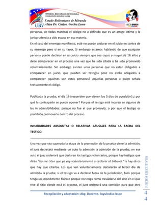 Estado Bolivariano de Miranda
           Aldea Dr. Carlos Arocha Luna

personas, de todas maneras el código no a definido que es un amigo intimo y la
jurisprudencia a sido escasa en esa materia.
En el caso del enemigo manifiesto, esté no puede declarar en el juicio en contra de
su enemigo pero sí en su favor. Si embargo estamos hablando de que cualquier
persona puede declarar en un juicio siempre que sea capaz y mayor de 18 años y
debe comparecer en el proceso una vez que ha sido citada o ha sido promovido
voluntariamente. Sin embargo existen unas personas que no están obligados a
comparecer en juicio, que pueden ser testigos pero no están obligados a
comparecer ¿quiénes son estas personas? Aquellas personas a quien señala
textualmente el código.


Publicada la prueba, el día 16 (recuerden que vienen los 3 días de oposición) ¿ por
qué la contraparte se puede oponer? Porque el testigo esté incurso en algunas de
las in admisibilidades: porque no fue el que promovió, o por que el testigo es
prohibido promoverlo dentro del proceso.


INHABILIDADES ABSOLUTAS O RELATIVAS CAUSALES PARA LA TACHA DEL
TESTIGO.


Una vez que sea superada la etapa de la promoción de la prueba viene la admisión,
el juez decretará mediante un auto la admisión la admisión de la prueba, en ese
auto el juez ordenará que declaren los testigos voluntarios, porque hay testigos que
                                                                                        JUICIOS EJECUTIVOS



dirán “no me citen que yo voy voluntariamente a declarar al tribunal ” y hay otros
que hay que citarlos. Los que van voluntariamente declararán al tercer día de
admitida la prueba; si el testigo va a declarar fuera de la jurisdicción, bien porque
tenga un impedimento físico o porque no tenga como trasladarse del sitio en el que
vive al sitio donde está el proceso, el juez ordenará una comisión para que otro

           Recopilación y adaptación: Abg. Docente. Euyuloskia Jaspe                    4
                                                                                        4
 