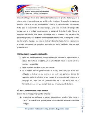 Estado Bolivariano de Miranda
           Aldea Dr. Carlos Arocha Luna

tribunal del lugar donde éste está residenciado evacue la prueba de testigo; en el
mismo auto el juez ordenara que se libren las citaciones de aquellos testigos que
vendrán a declarar una vez que haya sido citado, y el juez ordenará y fijará lugar y
fecha para la declaración de esos testigos. A la hora señalada el testigo debe
comparecer, si el testigo no comparece, se declarará desierto el acto. Fíjense la
diferencia del testigo que viene a colaborar con el proceso y las partes en las
posiciones juradas, si la parte no comparece se le da una hora, al testigo no, si era a
las diez y no ha llegado a esa hora se declarará desierto el acto. Vamos a pensar que
el testigo compareció, se procederá a cumplir con las formalidades para que esté
pueda declarar.


FORMALIDADES PARA LA DECLARACIÓN.
   1. Debe ser identificado con un documento que permita su identificación, la
       cédula de identidad pasaporte, un documento con el que se pueda saber su
       nombre y su apellido.
   2. Debe juramentarse ante el juez del tribunal.
   3. Se le deben leer las generalidades de la ley, estas son; que el no esta
       obligado a declarar en su contra ni en contra de parientes dentro del
       segundo grado de afinidad ni en cuarto de consanguinidad, ni contra el
       cónyuge etc., esas son las generalidades de la ley. Estas son las 3
       formalidades que hay que cumplir para que el testigo pueda declarar.
                                                                                          JUICIOS EJECUTIVOS



TÉCNICAS PARA PREGUNTAR AL TESTIGO.
Existen tres técnicas para preguntar al testigo:
    1. La asertiva que es la que se usa en las posiciones juradas; “diga como es
        cierto”, es una técnica que se puede utilizar también en la declaración de
        testigos.

          Recopilación y adaptación: Abg. Docente. Euyuloskia Jaspe                       4
                                                                                          5
 