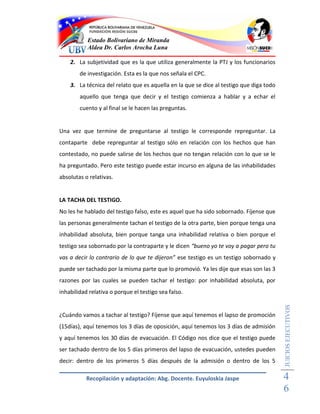 Estado Bolivariano de Miranda
           Aldea Dr. Carlos Arocha Luna

    2. La subjetividad que es la que utiliza generalmente la PTJ y los funcionarios
        de investigación. Esta es la que nos señala el CPC.
    3. La técnica del relato que es aquella en la que se dice al testigo que diga todo
        aquello que tenga que decir y el testigo comienza a hablar y a echar el
        cuento y al final se le hacen las preguntas.


Una vez que termine de preguntarse al testigo le corresponde repreguntar. La
contaparte debe repreguntar al testigo sólo en relación con los hechos que han
contestado, no puede salirse de los hechos que no tengan relación con lo que se le
ha preguntado. Pero este testigo puede estar incurso en alguna de las inhabilidades
absolutas o relativas.


LA TACHA DEL TESTIGO.
No les he hablado del testigo falso, este es aquel que ha sido sobornado. Fíjense que
las personas generalmente tachan el testigo de la otra parte, bien porque tenga una
inhabilidad absoluta, bien porque tanga una inhabilidad relativa o bien porque el
testigo sea sobornado por la contraparte y le dicen “bueno yo te voy a pagar pero tu
vas a decir lo contrario de lo que te dijeron” ese testigo es un testigo sobornado y
puede ser tachado por la misma parte que lo promovió. Ya les dije que esas son las 3
razones por las cuales se pueden tachar el testigo: por inhabilidad absoluta, por
inhabilidad relativa o porque el testigo sea falso.
                                                                                         JUICIOS EJECUTIVOS



¿Cuándo vamos a tachar al testigo? Fíjense que aquí tenemos el lapso de promoción
(15días), aquí tenemos los 3 días de oposición, aquí tenemos los 3 días de admisión
y aquí tenemos los 30 días de evacuación. El Código nos dice que el testigo puede
ser tachado dentro de los 5 días primeros del lapso de evacuación, ustedes pueden
decir: dentro de los primeros 5 días después de la admisión o dentro de los 5

           Recopilación y adaptación: Abg. Docente. Euyuloskia Jaspe                     4
                                                                                         6
 