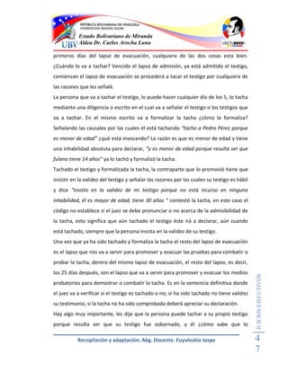 Estado Bolivariano de Miranda
           Aldea Dr. Carlos Arocha Luna

primeros días del lapso de evacuación, cualquiera de las dos cosas esta bien.
¿Cuándo lo va a tachar? Vencido el lapso de admisión, ya está admitido el testigo,
comienzan el lapso de evacuación se procederá a tacar el testigo por cualquiera de
las razones que les señalé.
La persona que va a tachar el testigo, lo puede hacer cualquier día de los 5, lo tacha
mediante una diligencia o escrito en el cual va a señalar el testigo o los testigos que
va a tachar. En el mismo escrito va a formalizar la tacha ¿cómo la formaliza?
Señalando las causales por las cuales él está tachando “tacho a Pedro Pérez porque
es menor de edad” ¿qué está invocando? La razón es que es menor de edad y tiene
una inhabilidad absoluta para declarar, “y es menor de edad porque resulta ser que
fulano tiene 14 años” ya lo tachó y formalizó la tacha.
Tachado el testigo y formalizada la tacha, la contraparte que lo promovió tiene que
insistir en la validez del testigo y señalar las razones por las cuales su testigo es hábil
y dice “insisto en la validez de mi testigo porque no está incurso en ninguna
inhabilidad, él es mayor de edad, tiene 30 años “ contestó la tacha, en este caso el
código no establece si el juez se debe pronunciar o no acerca de la admisibilidad de
la tacha, esto significa que aún tachado el testigo éste irá a declarar, aún cuando
está tachado, siempre que la persona insista en la validez de su testigo.
Una vez que ya ha sido tachado y formaliza la tacha el resto del lapso de evacuación
es el lapso que nos va a servir para promover y evacuar las pruebas para combatir o
probar la tacha, dentro del mismo lapso de evacuación, el resto del lapso, es decir,
los 25 días después, son el lapso que va a servir para promover y evacuar los medios
                                                                                              JUICIOS EJECUTIVOS



probatorios para demostrar o combatir la tacha. Es en la sentencia definitiva donde
el juez va a verificar sí el testigo es tachado o no; si ha sido tachado no tiene validez
su testimonio, si la tacha no ha sido comprobada deberá apreciar su declaración.
Hay algo muy importante, les dije que la persona puede tachar a su propio testigo
porque resulta ser que su testigo fue sobornado, y él ¿cómo sabe que lo

           Recopilación y adaptación: Abg. Docente. Euyuloskia Jaspe                          4
                                                                                              7
 