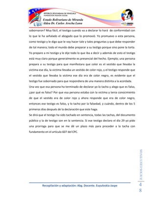 Estado Bolivariano de Miranda
           Aldea Dr. Carlos Arocha Luna

sobornaron? Muy fácil, el testigo cuando va a declarar lo hará de conformidad con
lo que le ha señalado el abogado que lo promovió. Yo promuevo a esta persona,
como testigo y le digo que le voy hacer tale y tales preguntas y que debe responder
de tal manera; todo el mundo debe preparar a su testigo porque sino pone la torta.
Yo prepare a mi testigo y le dije todo lo que iba a decir y además de esto el testigo
está muy claro porque generalmente es presencial del hecho. Ejemplo; una persona
prepara a su testigo para que manifestara que color es el vestido que llevaba la
victima ese día, la victima llevaba un vestido de color rojo, y el testigo responde que
el vestido que llevaba la victima ese día era de color negro, es evidente que el
testigo fue sobornado para que respondiera de una manera distinta a la acordada.
Una vez que esa persona ha terminado de declarar yo lo tacho y alego que es falso,
¿por qué es falso? Por que esa persona estaba con la victima y tenia conocimiento
de que el vestido era de color rojo y ahora responde que era de color negro,
entonces ese testigo es falso, y lo tacho por la falsedad, y cuándo, dentro de los 5
primeros días después de la declaración que este haga.
Se dirá que el testigo ha sido tachado en sentencia, todas las tachas, del documento
público y la de testigo son en la sentencia. Si ese testigo declaro el día 29 yo pido
una prorroga para que se me dé un plazo más para proceder a la tacha con
fundamento en el artículo 607 del CPC.

                                                                                          JUICIOS EJECUTIVOS




          Recopilación y adaptación: Abg. Docente. Euyuloskia Jaspe                       4
                                                                                          8
 