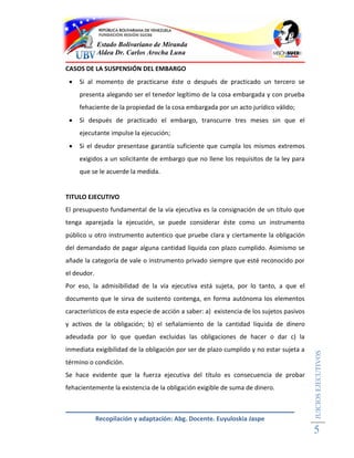 Estado Bolivariano de Miranda
             Aldea Dr. Carlos Arocha Luna

CASOS DE LA SUSPENSIÓN DEL EMBARGO
    Si al momento de practicarse éste o después de practicado un tercero se
     presenta alegando ser el tenedor legítimo de la cosa embargada y con prueba
     fehaciente de la propiedad de la cosa embargada por un acto jurídico válido;
    Si después de practicado el embargo, transcurre tres meses sin que el
     ejecutante impulse la ejecución;
    Si el deudor presentase garantía suficiente que cumpla los mismos extremos
     exigidos a un solicitante de embargo que no llene los requisitos de la ley para
     que se le acuerde la medida.


TITULO EJECUTIVO
El presupuesto fundamental de la vía ejecutiva es la consignación de un título que
tenga aparejada la ejecución, se puede considerar éste como un instrumento
público u otro instrumento autentico que pruebe clara y ciertamente la obligación
del demandado de pagar alguna cantidad líquida con plazo cumplido. Asimismo se
añade la categoría de vale o instrumento privado siempre que esté reconocido por
el deudor.
Por eso, la admisibilidad de la vía ejecutiva está sujeta, por lo tanto, a que el
documento que le sirva de sustento contenga, en forma autónoma los elementos
característicos de esta especie de acción a saber: a) existencia de los sujetos pasivos
y activos de la obligación; b) el señalamiento de la cantidad liquida de dinero
adeudada por lo que quedan excluidas las obligaciones de hacer o dar c) la
inmediata exigibilidad de la obligación por ser de plazo cumplido y no estar sujeta a
                                                                                          JUICIOS EJECUTIVOS




término o condición.
Se hace evidente que la fuerza ejecutiva del título es consecuencia de probar
fehacientemente la existencia de la obligación exigible de suma de dinero.



             Recopilación y adaptación: Abg. Docente. Euyuloskia Jaspe
                                                                                          5
 