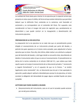 Estado Bolivariano de Miranda
            Aldea Dr. Carlos Arocha Luna

La cualidad del título basta para intentar la vía ejecutiva por la especial certeza que
presenta en estos casos el crédito, de forma tal que existen elementos que permiten
deducir que la definición final, contenida en la sentencia, será favorable al
accionante y se corresponderá con el contenido del título. Por supuesto, esta
consideración se hace al margen del juicio de cognición que, paralelamente se
desarrollará y que puede concluir en la impugnación y desestimación del
instrumento ejecutivo.


PREPARACION DE LA VÍA EJECUTIVA
La preparación de la vía ejecutiva no es nada más que un procedimiento previo
dirigido al reconocimiento de un instrumento privado por parte del deudor, a
petición de quien aparezca en el mismo como acreedor, para adjudicarle la fuerza
ejecutiva que no tiene. Para ello, éste último, debe realizar una solicitud a cualquier
juez del domicilio del deudor, o del lugar donde se encuentre éste, describiendo en
detalle el instrumento sobre el que se verse el reconocimiento. El procedimiento se
deriva de la norma contenida en el artículo 1364 del C.C., que ordena que todo
aquél a quien se le exija el reconocimiento de un documento privado a " reconocerlo
o negarlo formalmente" y en el supuesto de que no lo hiciere, " se tendrá
legalmente como reconocido". Así, un documento que de por sí trae aparejada la
ejecución, puede adquirir aptitud e idoneidad para accesar la vía ejecutiva, en tanto
constate la obligación del demandado de pagar alguna cantidad líquida con plazo
cumplido.
                                                                                          JUICIOS EJECUTIVOS




ACTITUDES QUE PUEDE ASUMIR EL DEUDOR:
    Desconocimiento del instrumento, caso en el cual el acreedor puede accionar
     por vía del juicio ordinario;



            Recopilación y adaptación: Abg. Docente. Euyuloskia Jaspe
                                                                                          6
 