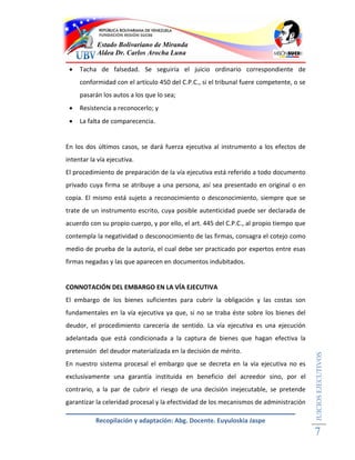 Estado Bolivariano de Miranda
           Aldea Dr. Carlos Arocha Luna

    Tacha de falsedad. Se seguiría el juicio ordinario correspondiente de
     conformidad con el artículo 450 del C.P.C., si el tribunal fuere competente, o se
     pasarán los autos a los que lo sea;
    Resistencia a reconocerlo; y
    La falta de comparecencia.


En los dos últimos casos, se dará fuerza ejecutiva al instrumento a los efectos de
intentar la vía ejecutiva.
El procedimiento de preparación de la vía ejecutiva está referido a todo documento
privado cuya firma se atribuye a una persona, así sea presentado en original o en
copia. El mismo está sujeto a reconocimiento o desconocimiento, siempre que se
trate de un instrumento escrito, cuya posible autenticidad puede ser declarada de
acuerdo con su propio cuerpo, y por ello, el art. 445 del C.P.C., al propio tiempo que
contempla la negatividad o desconocimiento de las firmas, consagra el cotejo como
medio de prueba de la autoría, el cual debe ser practicado por expertos entre esas
firmas negadas y las que aparecen en documentos indubitados.


CONNOTACIÓN DEL EMBARGO EN LA VÍA EJECUTIVA
El embargo de los bienes suficientes para cubrir la obligación y las costas son
fundamentales en la vía ejecutiva ya que, si no se traba éste sobre los bienes del
deudor, el procedimiento carecería de sentido. La vía ejecutiva es una ejecución
adelantada que está condicionada a la captura de bienes que hagan efectiva la
pretensión del deudor materializada en la decisión de mérito.
                                                                                         JUICIOS EJECUTIVOS




En nuestro sistema procesal el embargo que se decreta en la vía ejecutiva no es
exclusivamente una garantía instituida en beneficio del acreedor sino, por el
contrario, a la par de cubrir el riesgo de una decisión inejecutable, se pretende
garantizar la celeridad procesal y la efectividad de los mecanismos de administración

           Recopilación y adaptación: Abg. Docente. Euyuloskia Jaspe
                                                                                         7
 