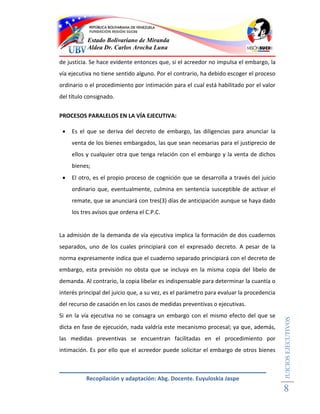 Estado Bolivariano de Miranda
           Aldea Dr. Carlos Arocha Luna

de justicia. Se hace evidente entonces que, si el acreedor no impulsa el embargo, la
vía ejecutiva no tiene sentido alguno. Por el contrario, ha debido escoger el proceso
ordinario o el procedimiento por intimación para el cual está habilitado por el valor
del título consignado.


PROCESOS PARALELOS EN LA VÍA EJECUTIVA:

    Es el que se deriva del decreto de embargo, las diligencias para anunciar la
     venta de los bienes embargados, las que sean necesarias para el justiprecio de
     ellos y cualquier otra que tenga relación con el embargo y la venta de dichos
     bienes;
    El otro, es el propio proceso de cognición que se desarrolla a través del juicio
     ordinario que, eventualmente, culmina en sentencia susceptible de activar el
     remate, que se anunciará con tres(3) días de anticipación aunque se haya dado
     los tres avisos que ordena el C.P.C.


La admisión de la demanda de vía ejecutiva implica la formación de dos cuadernos
separados, uno de los cuales principiará con el expresado decreto. A pesar de la
norma expresamente indica que el cuaderno separado principiará con el decreto de
embargo, esta previsión no obsta que se incluya en la misma copia del libelo de
demanda. Al contrario, la copia libelar es indispensable para determinar la cuantía o
interés principal del juicio que, a su vez, es el parámetro para evaluar la procedencia
del recurso de casación en los casos de medidas preventivas o ejecutivas.
Si en la vía ejecutiva no se consagra un embargo con el mismo efecto del que se
                                                                                          JUICIOS EJECUTIVOS




dicta en fase de ejecución, nada valdría este mecanismo procesal; ya que, además,
las medidas preventivas se encuentran facilitadas en el procedimiento por
intimación. Es por ello que el acreedor puede solicitar el embargo de otros bienes



          Recopilación y adaptación: Abg. Docente. Euyuloskia Jaspe
                                                                                          8
 