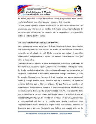 Estado Bolivariano de Miranda
            Aldea Dr. Carlos Arocha Luna

del deudor, ampliando su rango de actuación, salvo que el justiprecio de los últimos
resulte la suficiencia para cubrir la deuda y los gastos de la cobranza.
En este último supuesto, quedan desafectados los que fueron embargados con
anterioridad y su valor exceda los montos; de la misma forma, si del justiprecio de
los embargados resultaren no ser bastantes para el pago del todo, podrá también
pedirse el embargo de otros bienes.


EMBARGO EN EL CASO DE EXISTENCIA DE HIPOTECA
No es un supuesto negado que a través de la vía ejecutiva se trate de hacer efectiva
una acreencia garantizada con hipoteca. En efecto, de no cumplirse los extremos
contenidos en el artículo 661 del C.P.C., necesarios para activar el especifico
procedimiento de ejecución de la hipoteca, el acreedor puede tener un título que
active la vía ejecutiva.
En el caso de que un acreedor acuda a la vía ejecutiva sustentando su petito en un
documento que prevea una hipoteca, el ámbito o posibilidad de embargo de bienes
del deudor queda limitado al bien o bienes hipotecados salvo que, en virtud de un
justiprecio, se determine la insuficiencia. También se consagra una ventaja, a favor
del acreedor hipotecario que hace uso de la vía ejecutiva, para que se produzca el
remate y se haga efectivo con su precio el pago de la acreencia, sin esperar la
sentencia definitiva que se libere en el juicio. De igual forma que sucede en el
procedimiento de ejecución de hipoteca, el solicitante del remate tendrá que dar
caución o garantía, de las previstas en el artículo 590 del C.P.C., para responder de lo
que en definitiva se declare a favor del deudor, respecto al crédito de que el
                                                                                           JUICIOS EJECUTIVOS




acreedor se haya hecho pago. De acuerdo con el artículo 635 del C.P.C., se establece
la responsabilidad del juez si la caución dada resulta insuficiente. Esta
responsabilidad es distinta de la que se origina cuando en la sentencia de mérito se
determina que el acreedor hipotecario, que hubiere sido pagado antes de la

           Recopilación y adaptación: Abg. Docente. Euyuloskia Jaspe
                                                                                           9
 