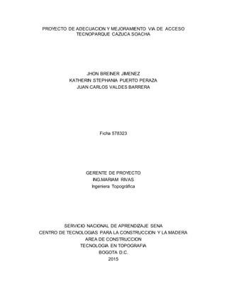 PROYECTO DE ADECUACION Y MEJORAMIENTO VIA DE ACCESO
TECNOPARQUE CAZUCA SOACHA
JHON BREINER JIMENEZ
KATHERIN STEPHANIA PUERTO PERAZA
JUAN CARLOS VALDES BARRERA
Ficha 578323
GERENTE DE PROYECTO
ING.MARIAM RIVAS
Ingeniera Topográfica
SERVICIO NACIONAL DE APRENDIZAJE SENA
CENTRO DE TECNOLOGIAS PARA LA CONSTRUCCION Y LA MADERA
AREA DE CONSTRUCCION
TECNOLOGIA EN TOPOGRAFIA
BOGOTA D.C.
2015
 