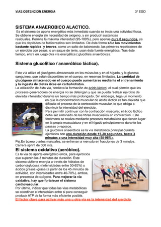 VIAS OBTENCION ENERGIA 3º ESO
SISTEMA ANAEROBICO ALACTICO.
Es el sistema de aporte energético más inmediato cuando se inicia una actividad física.
Se obtiene energía sin necesidad de oxígeno, y sin producir sustancias
residuales. Permite la máxima intensidad (95-100%), pero apenas dura 6 segundos, ya
que los depósitos de fosfocreatina son limitados. De ésta forma sólo los movimientos
bastante rápidos y breves, como un salto de baloncesto, las primeras repeticiones de
un ejercicio con pesas, o un saque de tenis, usan ésta fuente energética. Tras éste
tiempo, entra en juego otra vía energética ( glucólisis anaeróbica).
Sistema glucolítico / anaeróbico láctica).
Este vía utiliza el glucógeno almacenado en los músculos y en el hígado, y la glucosa
sanguínea, que están disponibles en el cuerpo, en reservas limitadas. La cantidad de
glucógeno almacenado en el cuerpo puede aumentarse mediante el entrenamiento
y la ingesta de dietas ricas en carbohidratos.
La utilización de ésta vía, conlleva la formación de ácido láctico, el cual permite que los
procesos generadores de energía no se detengan y que se pueda realizar ejercicio de
elevada intensidad durante un tiempo más prolongado. Sin embargo, llega un momento
en que la concentración muscular de ácido láctico es tan elevada que
dificulta el proceso de la contracción muscular, lo que obliga a
disminuir la intensidad del ejercicio.
Para permitir continuar con la contracción muscular, el ácido láctico
debe ser eliminado de las fibras musculares en contracción. Este
fenómeno se realiza mediante procesos metabólicos que tienen lugar
en la propia musculatura y en el hígado principalmente durante las
pausas o reposos.
La glucólisis anaeróbica es la vía metabólica principal durante
ejercicios con una duración desde 15-20 segundos, hasta 3
minutos a una intensidad muy alta (80-95%).
Pej.En boxeo o artes marciales, se entrenan a menudo en fracciones de 3 minutos.
Carrera sprint de 300 mts.
El sistema oxidativo (aeróbico).
Es la vía de aporte energético única, para ejercicios
que superen los 3 minutos de duración. Este
sistema obtiene energía a través de hidratos de
carbono(glucosa) (intensidades entre 50-85%) o
ácidos grasos -grasa (a partir de los 45 minutos de
actividad, con intensidades entre 40-70%), ambos,
en presencia de oxígeno. Para mejorar la vía
oxidativa, hay que fortalecer el sistema
cardiovascular.
Por último, indicar que todas las vías metabólicas
se coordinan e interactúan entre si para conseguir
producir ATP de la forma más eficiente posible.
El factor clave para activar más una u otra vía es la intensidad del ejercicio.
 