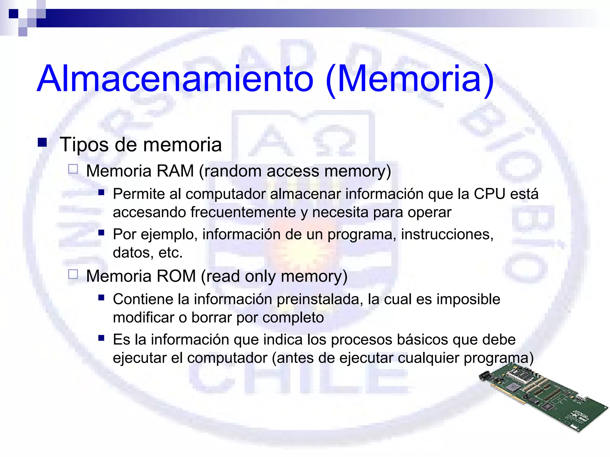 Almacenamiento (Memoria)


Tipos de memoria


Memoria RAM (random access memory)






Permite al computador almacenar información que la CPU está
accesando frecuentemente y necesita para operar
Por ejemplo, información de un programa, instrucciones,
datos, etc.

Memoria ROM (read only memory)




Contiene la información preinstalada, la cual es imposible
modificar o borrar por completo
Es la información que indica los procesos básicos que debe
ejecutar el computador (antes de ejecutar cualquier programa)

 