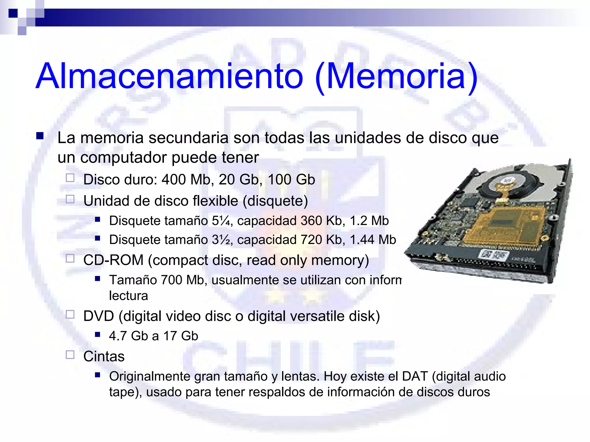 Almacenamiento (Memoria)


La memoria secundaria son todas las unidades de disco que
un computador puede tener
Disco duro: 400 Mb, 20 Gb, 100 Gb
 Unidad de disco flexible (disquete)







CD-ROM (compact disc, read only memory)




Tamaño 700 Mb, usualmente se utilizan con información sólo para
lectura

DVD (digital video disc o digital versatile disk)




Disquete tamaño 5¼, capacidad 360 Kb, 1.2 Mb
Disquete tamaño 3½, capacidad 720 Kb, 1.44 Mb

4.7 Gb a 17 Gb

Cintas


Originalmente gran tamaño y lentas. Hoy existe el DAT (digital audio
tape), usado para tener respaldos de información de discos duros

 