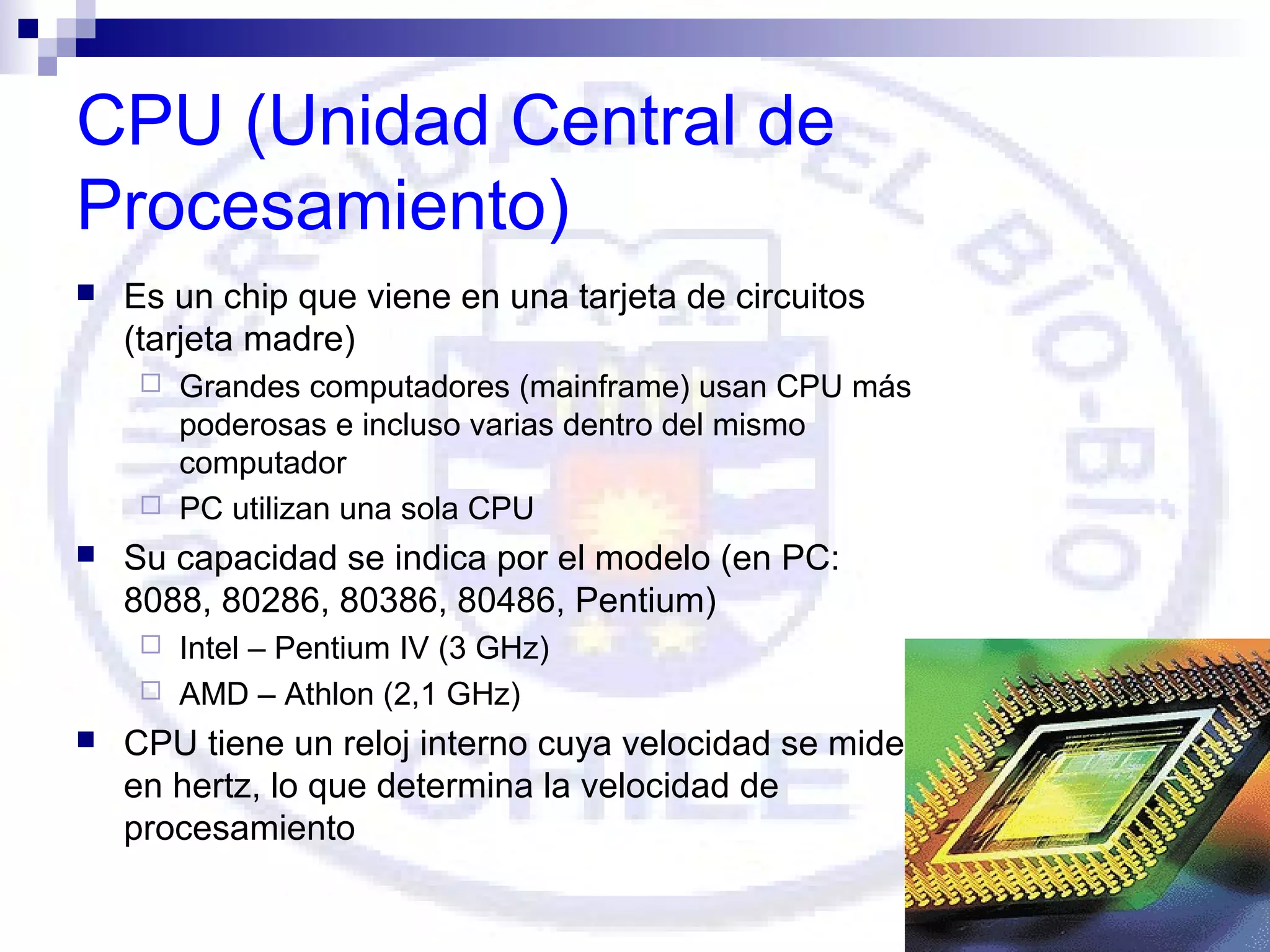 CPU (Unidad Central de
Procesamiento)


Es un chip que viene en una tarjeta de circuitos
(tarjeta madre)
Grandes computadores (mainframe) usan CPU más
poderosas e incluso varias dentro del mismo
computador
 PC utilizan una sola CPU




Su capacidad se indica por el modelo (en PC:
8088, 80286, 80386, 80486, Pentium)
Intel – Pentium IV (3 GHz)
 AMD – Athlon (2,1 GHz)




CPU tiene un reloj interno cuya velocidad se mide
en hertz, lo que determina la velocidad de
procesamiento

 