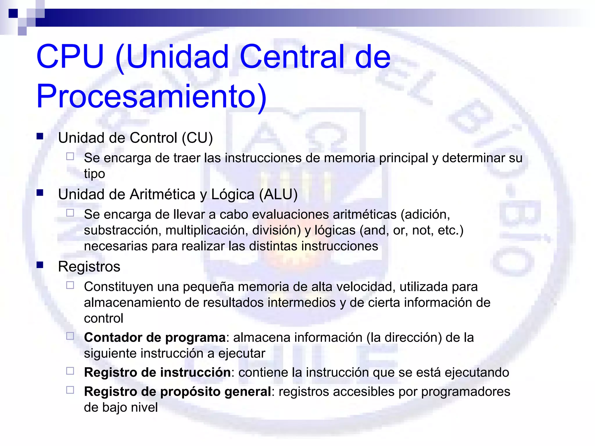 CPU (Unidad Central de
Procesamiento)


Unidad de Control (CU)




Unidad de Aritmética y Lógica (ALU)




Se encarga de traer las instrucciones de memoria principal y determinar su
tipo
Se encarga de llevar a cabo evaluaciones aritméticas (adición,
substracción, multiplicación, división) y lógicas (and, or, not, etc.)
necesarias para realizar las distintas instrucciones

Registros
Constituyen una pequeña memoria de alta velocidad, utilizada para
almacenamiento de resultados intermedios y de cierta información de
control
 Contador de programa: almacena información (la dirección) de la
siguiente instrucción a ejecutar
 Registro de instrucción: contiene la instrucción que se está ejecutando
 Registro de propósito general: registros accesibles por programadores
de bajo nivel


 