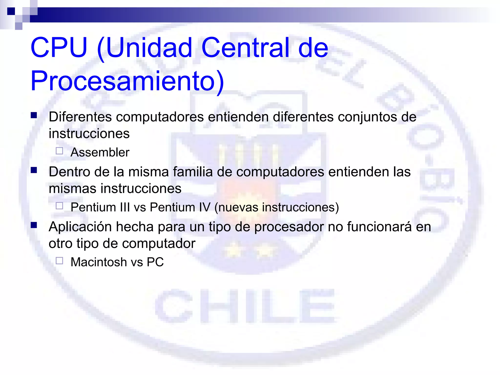 CPU (Unidad Central de
Procesamiento)


Diferentes computadores entienden diferentes conjuntos de
instrucciones




Dentro de la misma familia de computadores entienden las
mismas instrucciones




Assembler

Pentium III vs Pentium IV (nuevas instrucciones)

Aplicación hecha para un tipo de procesador no funcionará en
otro tipo de computador


Macintosh vs PC

 