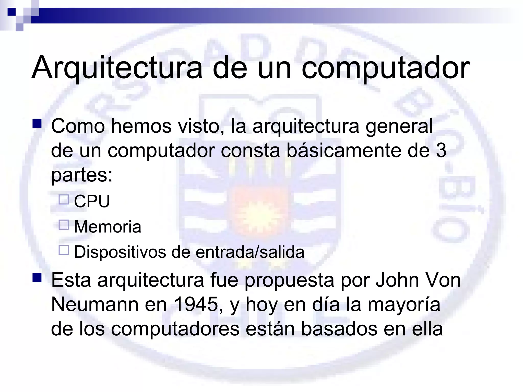 Arquitectura de un computador


Como hemos visto, la arquitectura general
de un computador consta básicamente de 3
partes:
 CPU
 Memoria
 Dispositivos



de entrada/salida

Esta arquitectura fue propuesta por John Von
Neumann en 1945, y hoy en día la mayoría
de los computadores están basados en ella

 