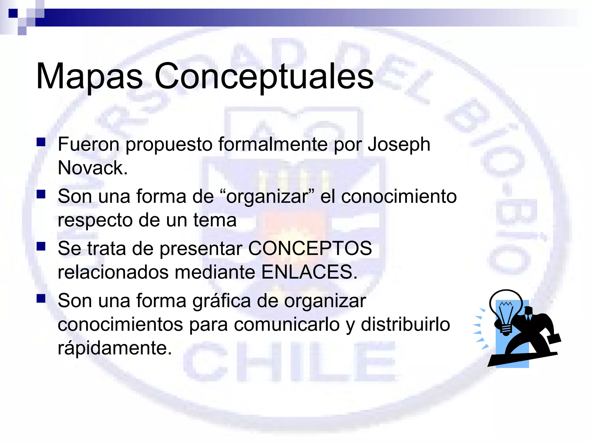 Mapas Conceptuales








Fueron propuesto formalmente por Joseph
Novack.
Son una forma de “organizar” el conocimiento
respecto de un tema
Se trata de presentar CONCEPTOS
relacionados mediante ENLACES.
Son una forma gráfica de organizar
conocimientos para comunicarlo y distribuirlo
rápidamente.

 