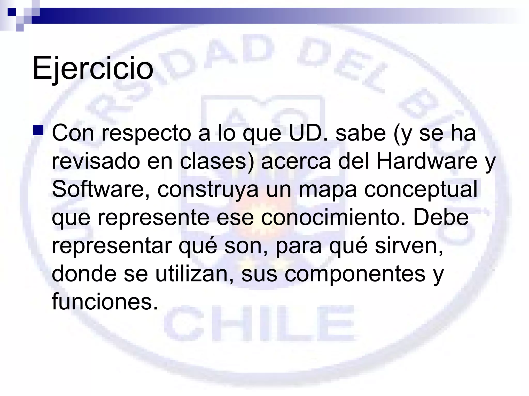 Ejercicio


Con respecto a lo que UD. sabe (y se ha
revisado en clases) acerca del Hardware y
Software, construya un mapa conceptual
que represente ese conocimiento. Debe
representar qué son, para qué sirven,
donde se utilizan, sus componentes y
funciones.

 
