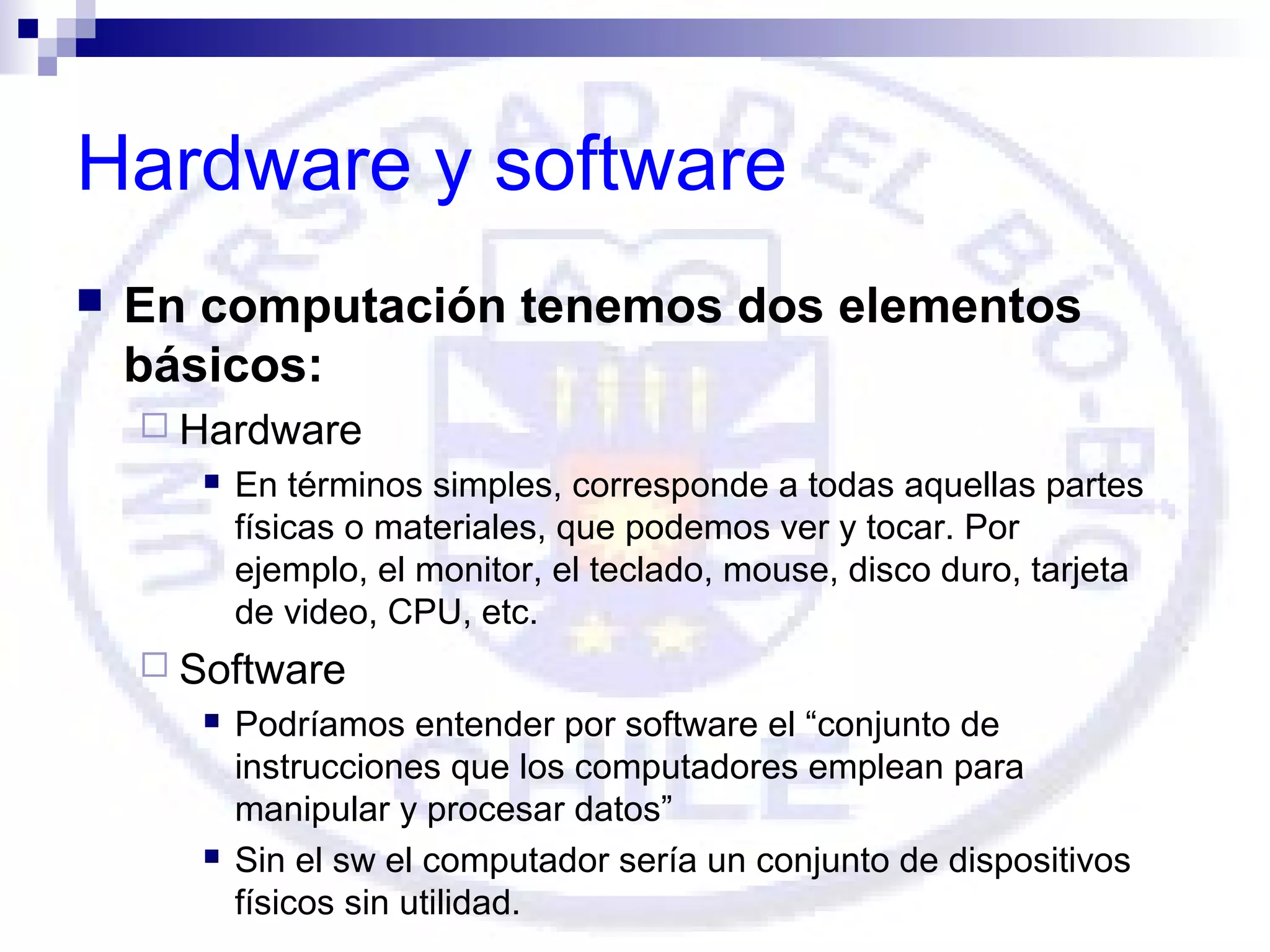 Hardware y software


En computación tenemos dos elementos
básicos:
 Hardware


En términos simples, corresponde a todas aquellas partes
físicas o materiales, que podemos ver y tocar. Por
ejemplo, el monitor, el teclado, mouse, disco duro, tarjeta
de video, CPU, etc.

 Software




Podríamos entender por software el “conjunto de
instrucciones que los computadores emplean para
manipular y procesar datos”
Sin el sw el computador sería un conjunto de dispositivos
físicos sin utilidad.

 