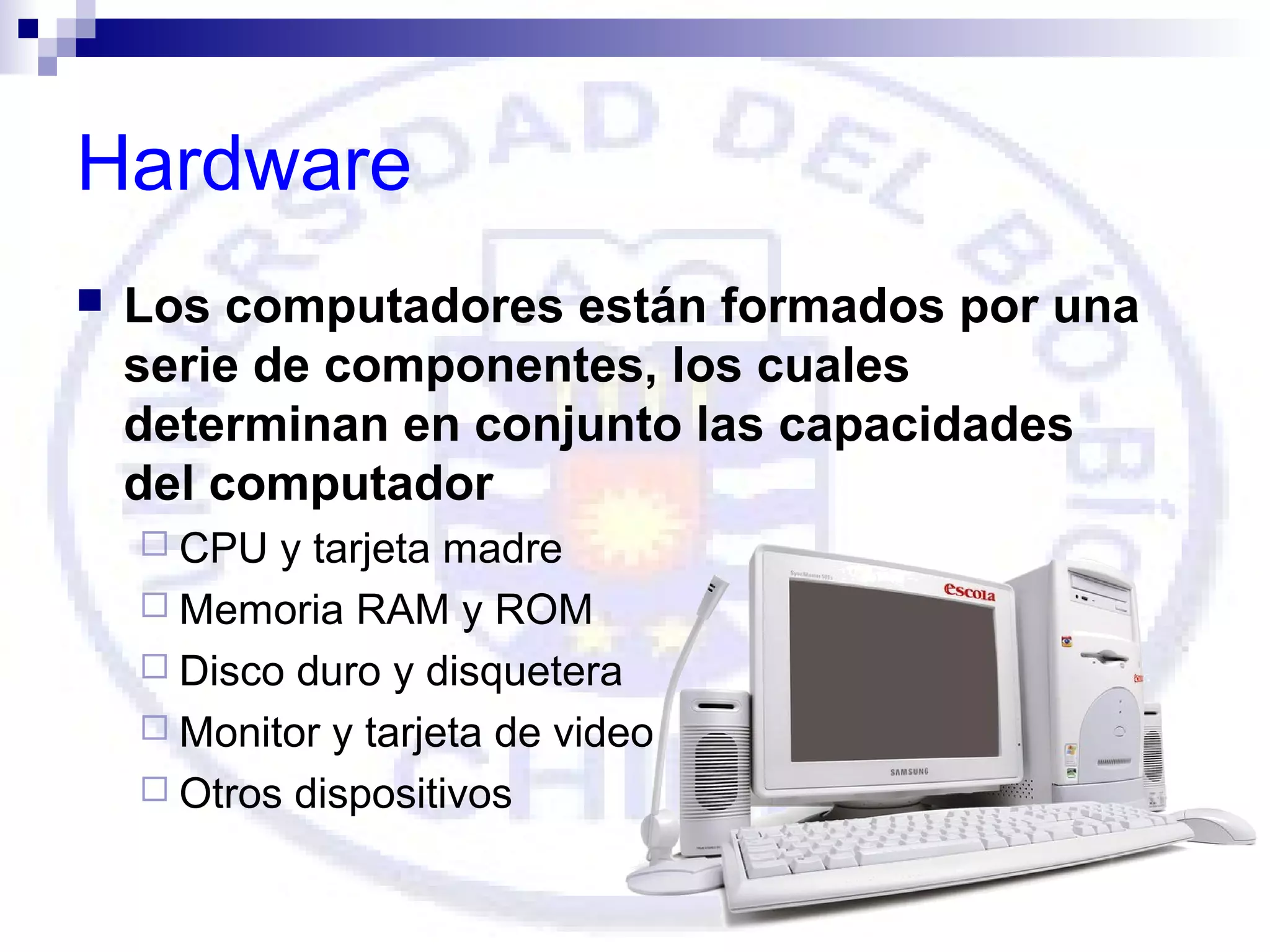 Hardware


Los computadores están formados por una
serie de componentes, los cuales
determinan en conjunto las capacidades
del computador
 CPU

y tarjeta madre
 Memoria RAM y ROM
 Disco duro y disquetera
 Monitor y tarjeta de video
 Otros dispositivos

 