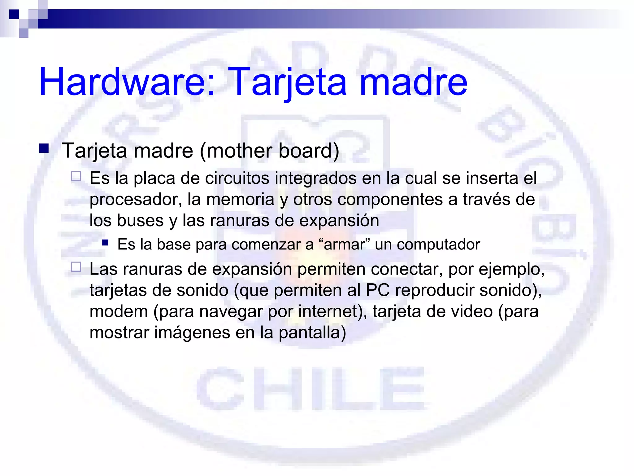 Hardware: Tarjeta madre


Tarjeta madre (mother board)


Es la placa de circuitos integrados en la cual se inserta el
procesador, la memoria y otros componentes a través de
los buses y las ranuras de expansión




Es la base para comenzar a “armar” un computador

Las ranuras de expansión permiten conectar, por ejemplo,
tarjetas de sonido (que permiten al PC reproducir sonido),
modem (para navegar por internet), tarjeta de video (para
mostrar imágenes en la pantalla)

 