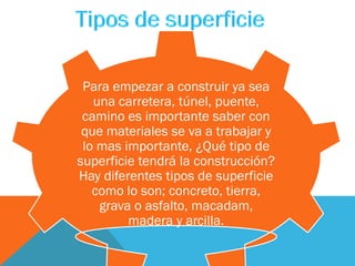 Para empezar a construir ya sea
una carretera, túnel, puente,
camino es importante saber con
que materiales se va a trabajar y
lo mas importante, ¿Qué tipo de
superficie tendrá la construcción?
Hay diferentes tipos de superficie
como lo son; concreto, tierra,
grava o asfalto, macadam,
madera y arcilla.
 