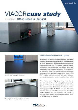 VIACORcase study
www.viacor.de
The Art of Managing External Lighting
In an office in the centre of Stuttgart, a company from nearby
Fellbach, Jennert Bau-Chemie, carried out and implemented
all of the requirements laid out by the building contractor
responsible for the work. The biggest challenge was the
introduction of a homogenous, matt surface which was
subjected to large streaks of light coming in from windows
all around the office. The Client’s requirements included
a dark-grey floor, applied with a pigmented sealer in RAL
7021 and this had to be perfectly laid, as any ledges or
even the smallest uneven sections would have been visible.
A flawless underground preparation was essential for
this floor surface. The old PU coating had to be carefully
ground which wasn’t always successful due to the way it
had been prepared in the past and there the solvent-free
bonding agent VIASOL PU-P2250 was used. The remai-
ning surfaces were primed by Jennert using the unfilled
VIASOL EP-T703, and were brodcasted with sand (0,5 –
0,7 kg/m2) and this had the advantage that shear forces
of the PU-coating are protected.
>>object: Office Space in Stuttgart
Smooth floor coating in all rooms
Direct light exposure onto the matt sealer
 