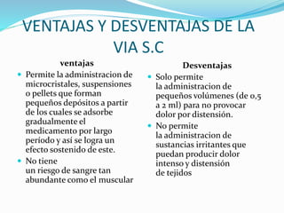 VENTAJAS Y DESVENTAJAS DE LA 
VIA S.C 
ventajas 
 Permite la administracion de 
microcristales, suspensiones 
o pellets que forman 
pequeños depósitos a partir 
de los cuales se adsorbe 
gradualmente el 
medicamento por largo 
período y así se logra un 
efecto sostenido de este. 
 No tiene 
un riesgo de sangre tan 
abundante como el muscular 
Desventajas 
 Solo permite 
la administracion de 
pequeños volúmenes (de 0,5 
a 2 ml) para no provocar 
dolor por distensión. 
 No permite 
la administracion de 
sustancias irritantes que 
puedan producir dolor 
intenso y distensión 
de tejidos 
 