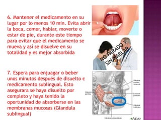 6. Mantener el medicamento en su
lugar por lo menos 10 min. Evita abrir
la boca, comer, hablar, moverte o
estar de pie, durante este tiempo
para evitar que el medicamento se
mueva y así se disuelve en su
totalidad y es mejor absorbida

0

7. Espera para enjuagar o beber
unos minutos después de disuelto el
medicamento sublingual. Esto
asegurara se haya disuelto por
completo y haya tenido la
oportunidad de absorberse en las
membranas mucosas (Glandula
sublingual)

 