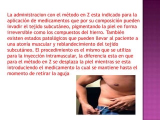 La administracion con el método en Z esta indicado para la
aplicación de medicamentos que por su composición pueden
invadir el tejido subcutáneo, pigmentando la piel en forma
irreversible como los compuestos del hierro. También
existen estados patológicos que pueden llevar al paciente a
una atonía muscular y reblandecimiento del tejido
subcutáneo. El procedimiento es el mismo que se utiliza
para la inyección intramuscular, la diferencia esta en que
para el método en Z se desplaza la piel mientras se esta
introduciendo el medicamento la cual se mantiene hasta el
momento de retirar la aguja

 