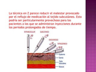 La técnica en Z parece reducir el malestar provocado
por el reflujo de medicación al tejido subcutáneo. Esto
podría ser particularmente provechoso para los
pacientes a los que se administran inyecciones durante
los periodos prolongados de tiempo.

 