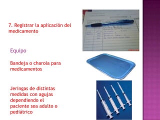 7. Registrar la aplicación del
medicamento

Equipo
Bandeja o charola para
medicamentos

Jeringas de distintas
medidas con agujas
dependiendo el
paciente sea adulto o
pediátrico

 