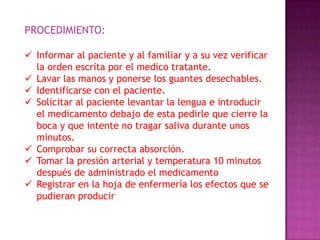 PROCEDIMIENTO:
 Informar al paciente y al familiar y a su vez verificar
la orden escrita por el medico tratante.
 Lavar las manos y ponerse los guantes desechables.
 Identificarse con el paciente.
 Solicitar al paciente levantar la lengua e introducir
el medicamento debajo de esta pedirle que cierre la
boca y que intente no tragar saliva durante unos
minutos.
 Comprobar su correcta absorción.
 Tomar la presión arterial y temperatura 10 minutos
después de administrado el medicamento
 Registrar en la hoja de enfermería los efectos que se
pudieran producir

 
