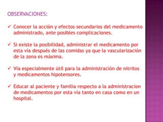 OBSERVACIONES:
 Conocer la acción y efectos secundarios del medicamento
administrado, ante posibles complicaciones.
 Si existe la posibilidad, administrar el medicamento por
esta vía después de las comidas ya que la vascularización
de la zona es máxima.
 Vía especialmente útil para la administración de nitritos
y medicamentos hipotensores.
 Educar al paciente y familia respecto a la administracion
de medicamentos por esta vía tanto en casa como en un
hospital.

 