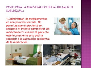PASOS PARA LA ADMISTRACION DEL MEDICAMENTO
SUBLINGUAL:
1. Administrar los medicamentos
en una posición sentada. No
permitas que un paciente se
recueste ni intente administrar los
medicamentos cuando el paciente
este inconsciente esto podría
conducir a la aspiración accidental
de la medicación.

 