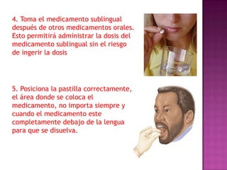 4. Toma el medicamento sublingual
después de otros medicamentos orales.
Esto permitirá administrar la dosis del
medicamento sublingual sin el riesgo
de ingerir la dosis

5. Posiciona la pastilla correctamente,
el área donde se coloca el
medicamento, no importa siempre y
cuando el medicamento este
completamente debajo de la lengua
para que se disuelva.

 