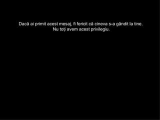 Dacă ai primit acest mesaj ,  fi fericit că cineva s-a gândit la tine .  Nu toţi avem acest privilegiu . 