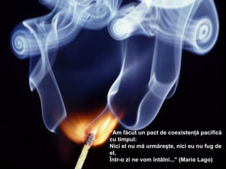 “ Am făcut  u n pact de coexistenţă pacifică cu timpul :  Nici el nu mă urmăreşte ,  nici eu nu fug de el ,  Într-o zi ne vom întâlni... " (Mario Lago) 