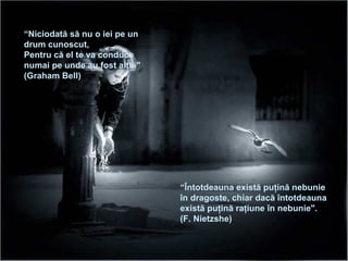 “ Niciodată să nu o iei pe un drum cunoscut ,  Pentru că el te va conduce   numai pe unde au fost alţii ." (Graha m  Bell)  “ Întotdeauna există puţină nebunie în dragoste ,  chiar dacă întotdeauna există puţină raţiune în nebunie ". (F. Nietzshe) 