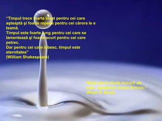 “ Timpul trece foarte încet pentru cei care aşteaptă şi foarte repede pentru cei cărora le e teamă. Timpul este foarte lung pentru cei care se lamentează şi foarte scurt pentru cei care petrec . Dar pentru cei care iubesc, timpul este eternitatea "   (William Shakespeare) “ Mulţi pierd micile bucurii ale vieţii ,  aşteptând marea fericire .“ (Pearl S. Buck) 