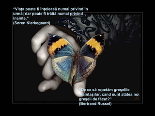 “ Viaţa poate fi înţeleasă numai privind în urmă ;  dar poate fi trăită numai privind înainte ."  (Soren Kierkegaard) “ De ce să repetăm greşelile înaintaşilor, cand sunt atâtea noi greşeli de făcut ?"  (Bertrand Russel) 