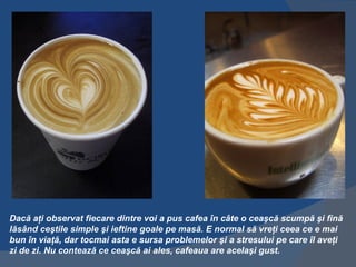 Dacă aţi observat fiecare dintre voi a pus cafea în câte o ceaşcă scumpă şi fină
lăsând ceştile simple şi ieftine goale pe masă. E normal să vreţi ceea ce e mai
bun în viaţă, dar tocmai asta e sursa problemelor şi a stresului pe care îl aveţi
zi de zi. Nu contează ce ceaşcă ai ales, cafeaua are acelaşi gust.
 