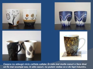 Ceaşca nu adaugă nicio calitate cafelei. În cele mai multe cazuri o face doar
să fie mai scumpă sau, în alte cazuri, nu putem vedea ce e de fapt înăuntru.
 