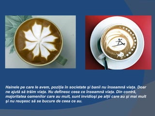 Hainele pe care le avem, poziţia în societate şi banii nu înseamnă viaţa. Doar
ne ajută să trăim viaţa. Nu definesc ceea ce înseamnă viaţa. Din contră,
majoritatea oamenilor care au mult, sunt invidioşi pe alţii care au şi mai mult
şi nu reuşesc să se bucure de ceea ce au.
 