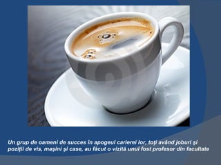 Un grup de oameni de succes în apogeul carierei lor, toţi având joburi şi
poziţii de vis, maşini şi case, au făcut o vizită unui fost profesor din facultate
 