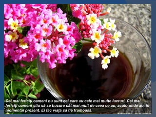 Cei mai fericiţi oameni nu sunt cei care au cele mai multe lucruri. Cei mai
fericiţi oameni ştiu să se bucure cât mai mult de ceea ce au, acolo unde au, în
momentul prezent. Ei fac viaţa să fie frumoasă.
 