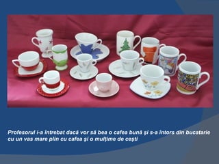 Profesorul i-a întrebat dacă vor să bea o cafea bună şi s-a întors din bucatarie
cu un vas mare plin cu cafea şi o mulţime de ceşti
 