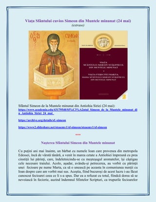 Viaţa Sfântului cuvios Simeon din Muntele minunat (24 mai)
(extrase)
Sfântul Simeon de la Muntele minunat din Antiohia Siriei (24 mai):
https://www.academia.edu/43179540/Sf%C3%A2ntul_Simeon_de_la_Muntele_minunat_di
n_Antiohia_Siriei_24_mai_
https://archive.org/details/sf.-simeon
https://www2.slideshare.net/steaemy1/sf-simeon/steaemy1/sf-simeon
***
Naşterea Sfântului Simeon din Muntele minunat
Cu puţini ani mai înainte, un bărbat cu numele Ioan care provenea din metropola
Edessei, încă de vârstă tânără, a venit în marea cetate a Antiohiei împreună cu prea
cinstiţii lui părinţi, care, îndeletnicindu-se cu meşteşugul aromatelor, îşi câştigau
cele necesare traiului. Acolo, aşadar, avându-şi petrecerea, au vorbit cu părinţii
unei fecioare pe nume Marta, ca să o unească pe aceasta în comuniunea nunţii cu
Ioan despre care am vorbit mai sus. Aceştia, fiind bucuroşi de acest lucru i-au făcut
cunoscut fecioarei ceea ce li s-a spus. Dar ea a refuzat cu totul, fiindcă dorea să se
nevoiască în feciorie, auzind îndemnul Sfintelor Scripturi, ca trupurile fecioarelor
 