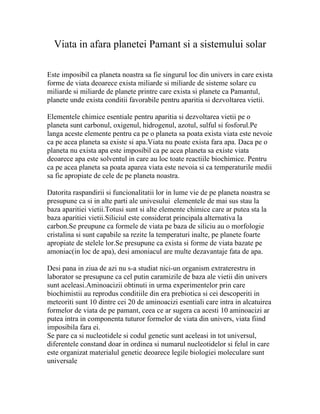 Viata in afara planetei Pamant si a sistemului solar

Este imposibil ca planeta noastra sa fie singurul loc din univers in care exista
forme de viata deoarece exista miliarde si miliarde de sisteme solare cu
miliarde si miliarde de planete printre care exista si planete ca Pamantul,
planete unde exista conditii favorabile pentru aparitia si dezvoltarea vietii.

Elementele chimice esentiale pentru aparitia si dezvoltarea vietii pe o
planeta sunt carbonul, oxigenul, hidrogenul, azotul, sulful si fosforul.Pe
langa aceste elemente pentru ca pe o planeta sa poata exista viata este nevoie
ca pe acea planeta sa existe si apa.Viata nu poate exista fara apa. Daca pe o
planeta nu exista apa este imposibil ca pe acea planeta sa existe viata
deoarece apa este solventul in care au loc toate reactiile biochimice. Pentru
ca pe acea planeta sa poata aparea viata este nevoia si ca temperaturile medii
sa fie apropiate de cele de pe planeta noastra.

Datorita raspandirii si funcionalitatii lor in lume vie de pe planeta noastra se
presupune ca si in alte parti ale univesului elementele de mai sus stau la
baza aparitiei vietii.Totusi sunt si alte elemente chimice care ar putea sta la
baza aparitiei vietii.Siliciul este considerat principala alternativa la
carbon.Se preupune ca formele de viata pe baza de siliciu au o morfologie
cristalina si sunt capabile sa rezite la temperaturi inalte, pe planete foarte
apropiate de stelele lor.Se presupune ca exista si forme de viata bazate pe
amoniac(in loc de apa), desi amoniacul are multe dezavantaje fata de apa.

Desi pana in ziua de azi nu s-a studiat nici-un organism extraterestru in
laborator se presupune ca cel putin caramizile de baza ale vietii din univers
sunt aceleasi.Aminoacizii obtinuti in urma experimentelor prin care
biochimistii au reprodus conditiile din era prebiotica si cei descoperiti in
meteoriti sunt 10 dintre cei 20 de aminoacizi esentiali care intra in alcatuirea
formelor de viata de pe pamant, ceea ce ar sugera ca acesti 10 aminoacizi ar
putea intra in componenta tuturor formelor de viata din univers, viata fiind
imposibila fara ei.
Se pare ca si nucleotidele si codul genetic sunt aceleasi in tot universul,
diferentele constand doar in ordinea si numarul nucleotidelor si felul in care
este organizat materialul genetic deoarece legile biologiei moleculare sunt
universale
 