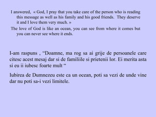 I answered,  « God, I pray that you take care of the person who is reading this message as well as his family and his good friends.  They deserve it and I love them very much. » The love of God is like an ocean, you can see from where it comes but you can never see where it ends. I-am raspuns , “Doamne, ma rog sa ai grije de persoanele care citesc acest mesaj dar si de familiile si prietenii lor. Ei merita asta si eu ii iubesc foarte mult “ Iubirea de Dumnezeu este ca un ocean, poti sa vezi de unde vine dar nu poti sa-i vezi limitele.  